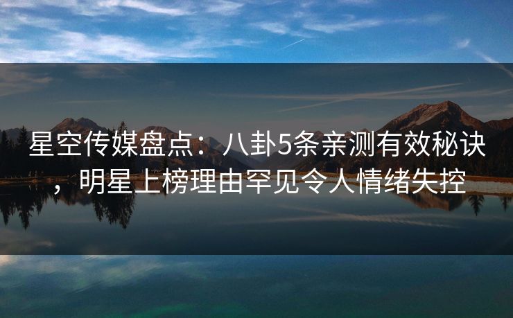 星空传媒盘点：八卦5条亲测有效秘诀，明星上榜理由罕见令人情绪失控