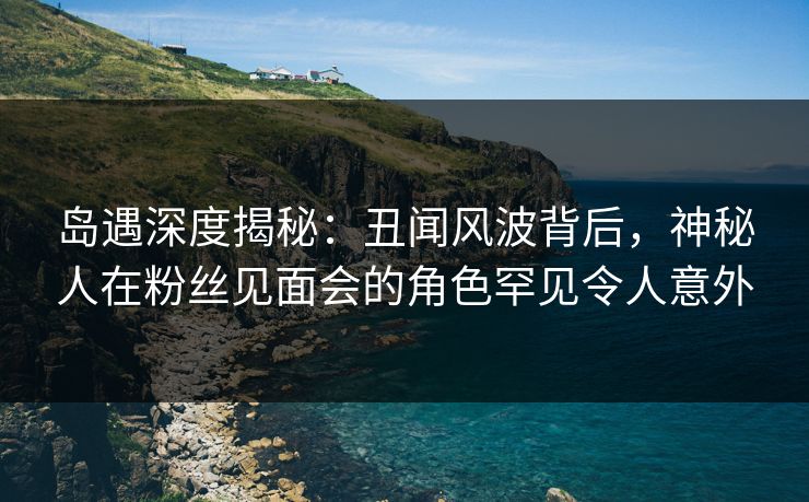 岛遇深度揭秘：丑闻风波背后，神秘人在粉丝见面会的角色罕见令人意外