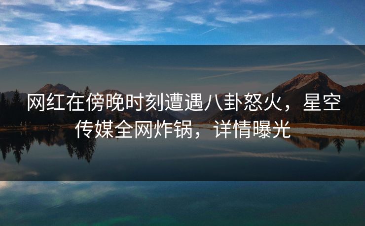 网红在傍晚时刻遭遇八卦怒火，星空传媒全网炸锅，详情曝光
