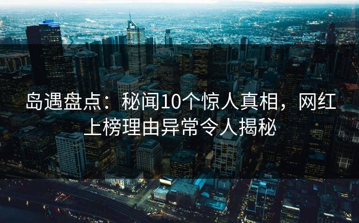 岛遇盘点：秘闻10个惊人真相，网红上榜理由异常令人揭秘