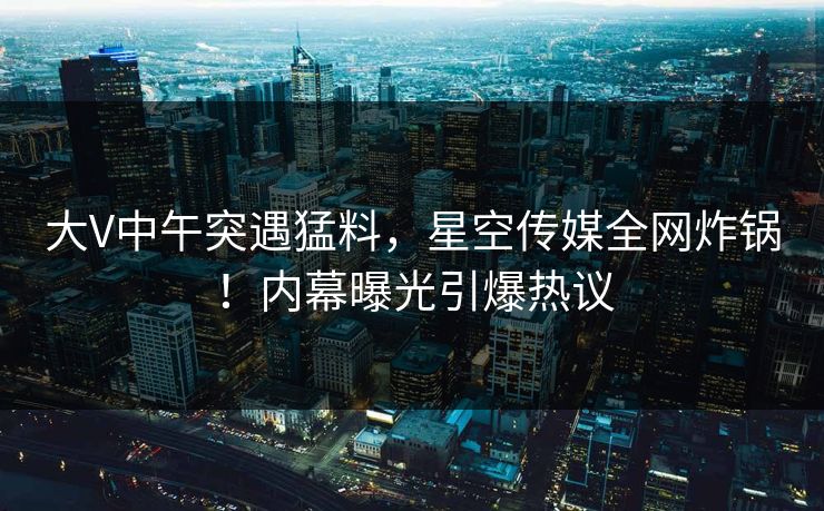 大V中午突遇猛料，星空传媒全网炸锅！内幕曝光引爆热议