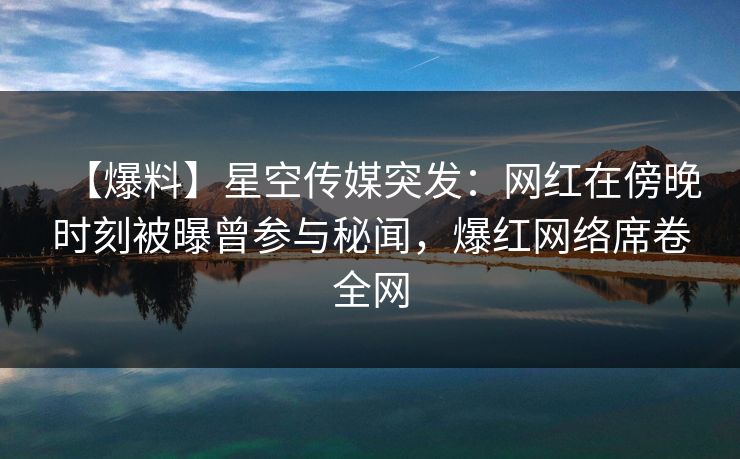【爆料】星空传媒突发：网红在傍晚时刻被曝曾参与秘闻，爆红网络席卷全网
