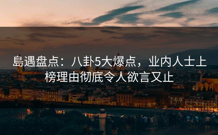 島遇盘点：八卦5大爆点，业内人士上榜理由彻底令人欲言又止