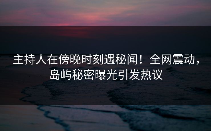 主持人在傍晚时刻遇秘闻！全网震动，岛屿秘密曝光引发热议