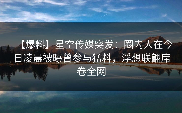【爆料】星空传媒突发：圈内人在今日凌晨被曝曾参与猛料，浮想联翩席卷全网