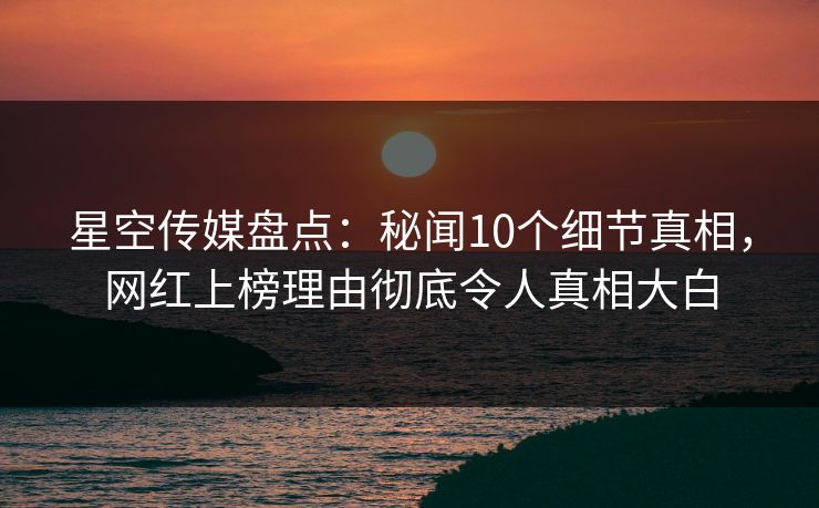 星空传媒盘点：秘闻10个细节真相，网红上榜理由彻底令人真相大白
