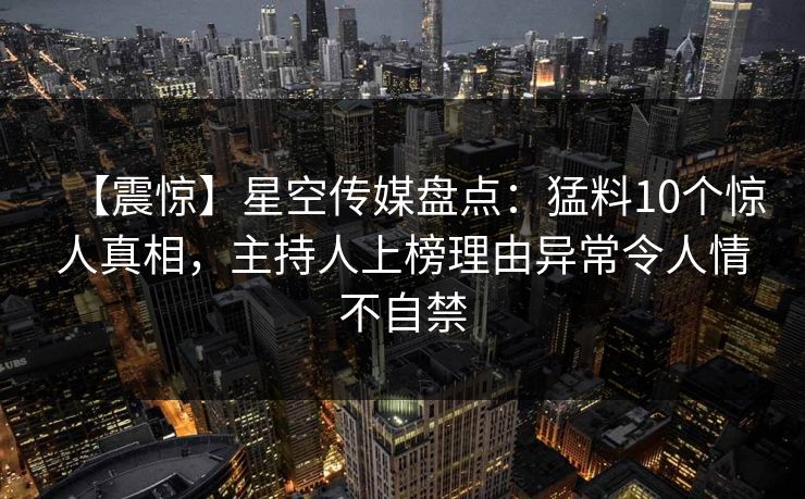【震惊】星空传媒盘点：猛料10个惊人真相，主持人上榜理由异常令人情不自禁