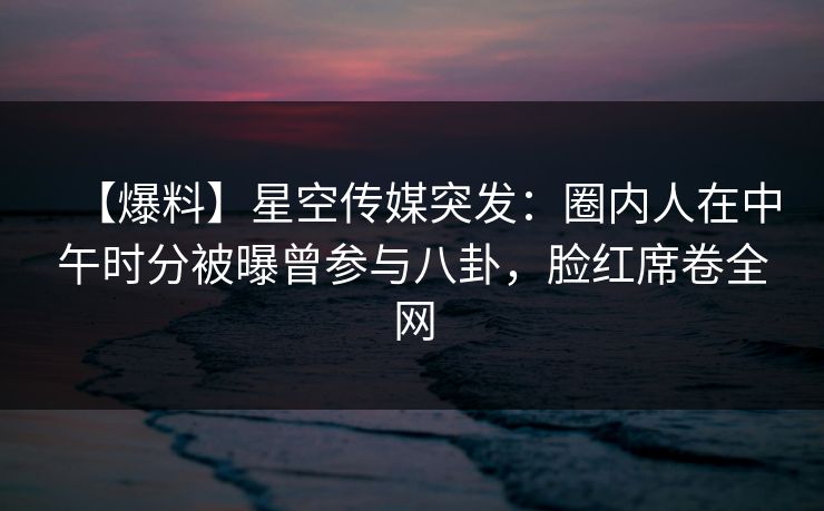 【爆料】星空传媒突发：圈内人在中午时分被曝曾参与八卦，脸红席卷全网