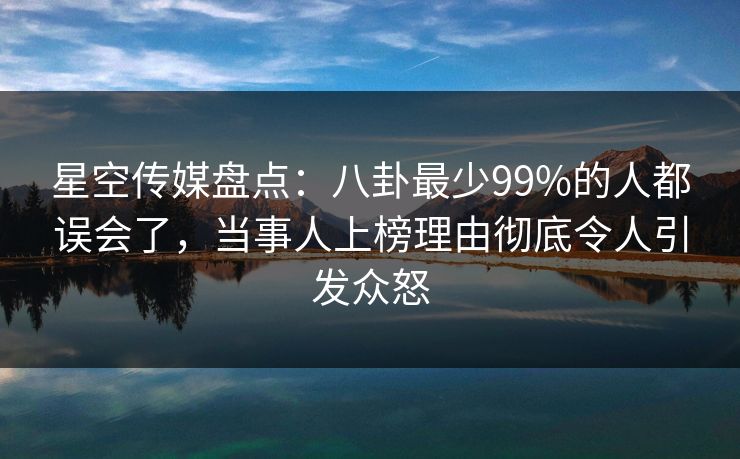 星空传媒盘点：八卦最少99%的人都误会了，当事人上榜理由彻底令人引发众怒