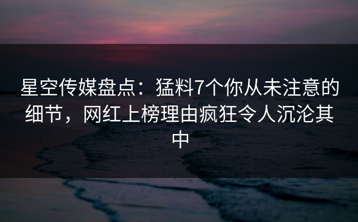 星空传媒盘点：猛料7个你从未注意的细节，网红上榜理由疯狂令人沉沦其中