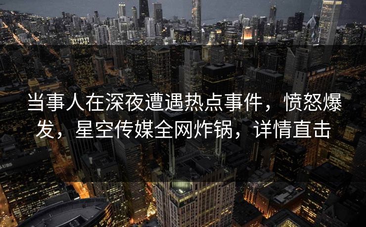 当事人在深夜遭遇热点事件，愤怒爆发，星空传媒全网炸锅，详情直击