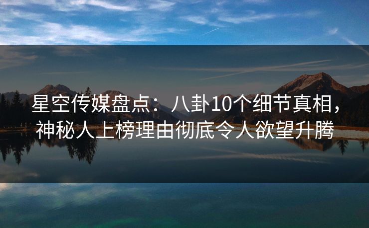 星空传媒盘点：八卦10个细节真相，神秘人上榜理由彻底令人欲望升腾