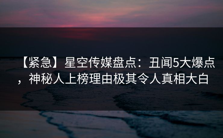 【紧急】星空传媒盘点：丑闻5大爆点，神秘人上榜理由极其令人真相大白