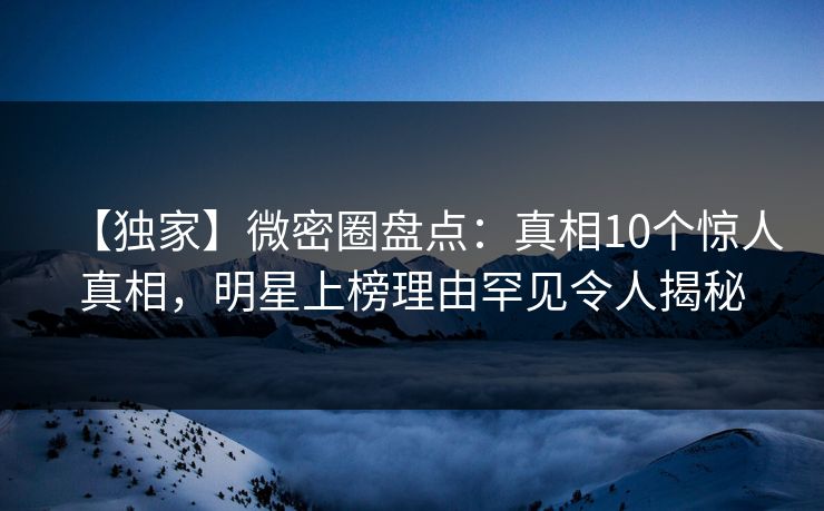 【独家】微密圈盘点：真相10个惊人真相，明星上榜理由罕见令人揭秘