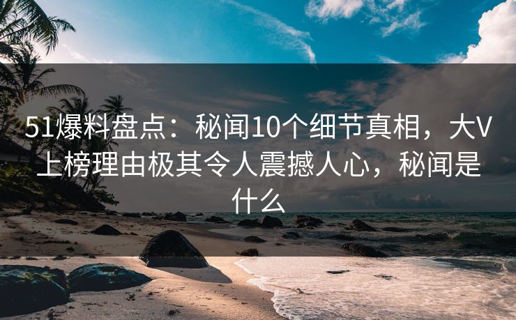 51爆料盘点：秘闻10个细节真相，大V上榜理由极其令人震撼人心，秘闻是什么
