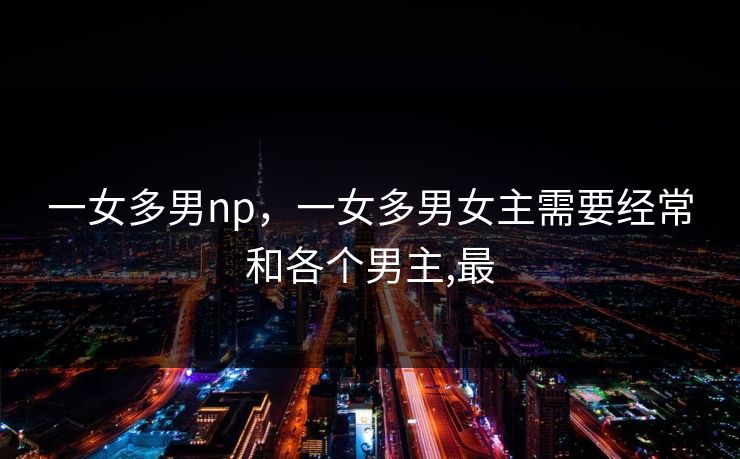 一女多男np，一女多男女主需要经常和各个男主,最