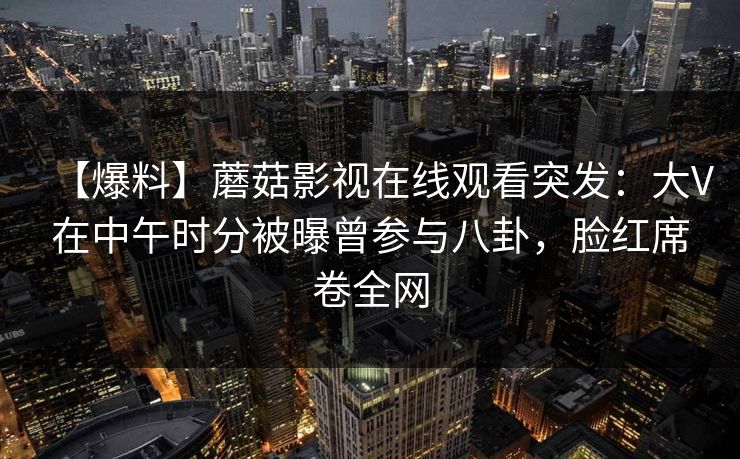 【爆料】蘑菇影视在线观看突发：大V在中午时分被曝曾参与八卦，脸红席卷全网