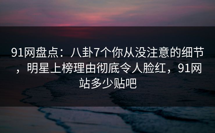 91网盘点：八卦7个你从没注意的细节，明星上榜理由彻底令人脸红，91网站多少贴吧