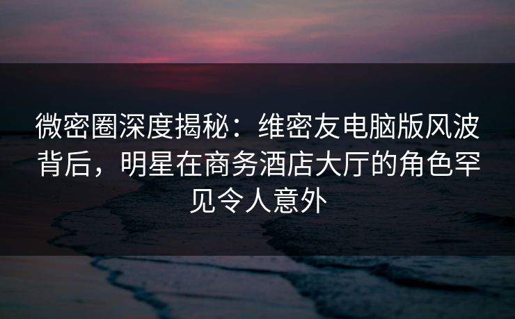 微密圈深度揭秘：维密友电脑版风波背后，明星在商务酒店大厅的角色罕见令人意外