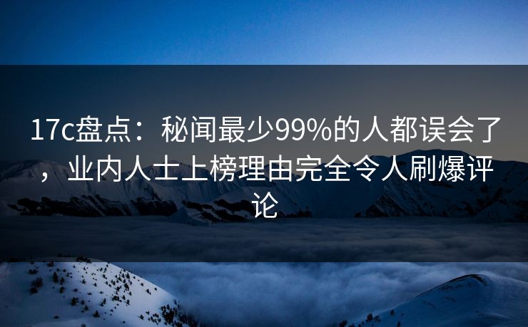 17c盘点：秘闻最少99%的人都误会了，业内人士上榜理由完全令人刷爆评论