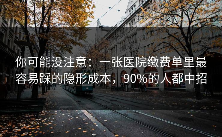 你可能没注意：一张医院缴费单里最容易踩的隐形成本，90%的人都中招