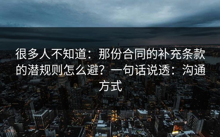 很多人不知道：那份合同的补充条款的潜规则怎么避？一句话说透：沟通方式