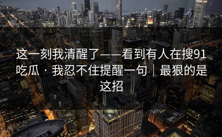 这一刻我清醒了——看到有人在搜91吃瓜 · 我忍不住提醒一句｜最狠的是这招