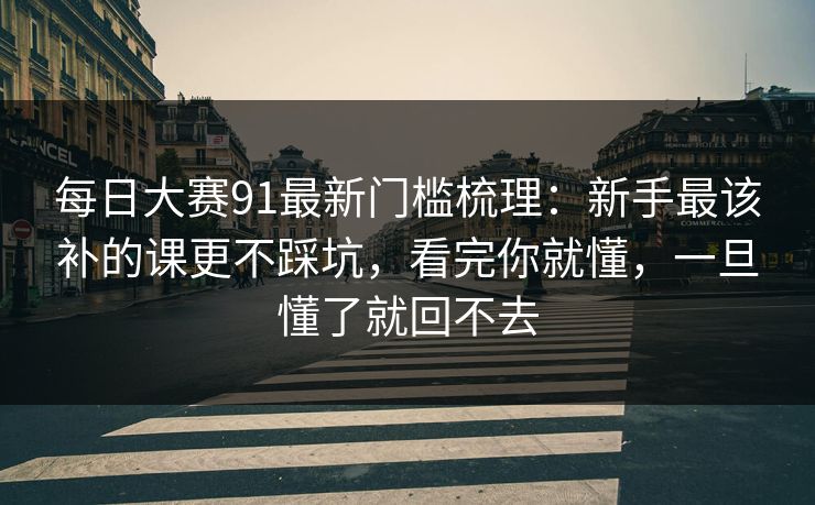 每日大赛91最新门槛梳理：新手最该补的课更不踩坑，看完你就懂，一旦懂了就回不去