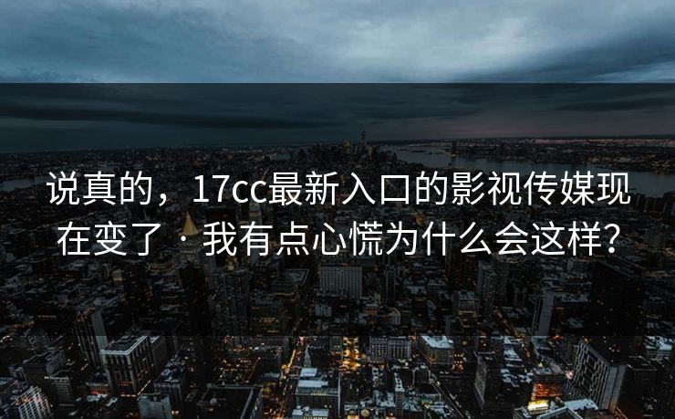 说真的，17cc最新入口的影视传媒现在变了 · 我有点心慌为什么会这样？