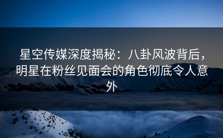 星空传媒深度揭秘：八卦风波背后，明星在粉丝见面会的角色彻底令人意外