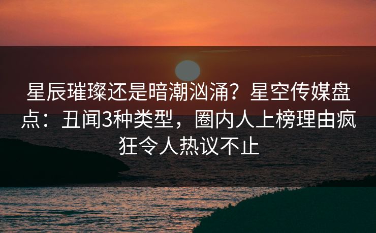星辰璀璨还是暗潮汹涌？星空传媒盘点：丑闻3种类型，圈内人上榜理由疯狂令人热议不止