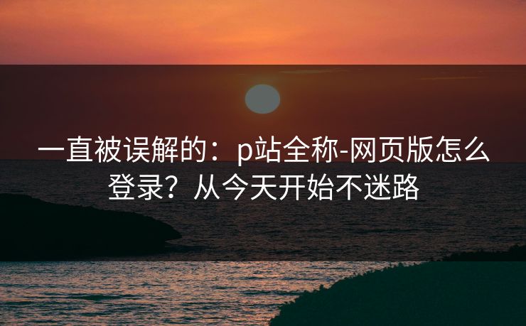 一直被误解的：p站全称-网页版怎么登录？从今天开始不迷路