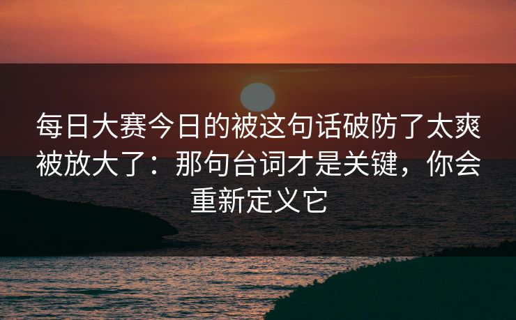 每日大赛今日的被这句话破防了太爽被放大了：那句台词才是关键，你会重新定义它