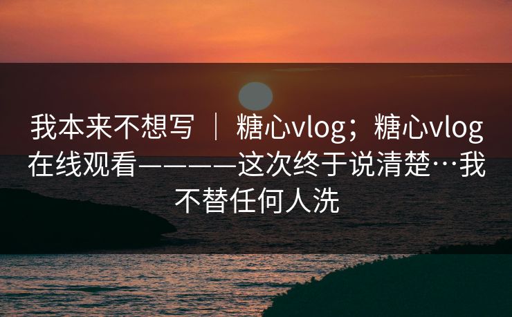 我本来不想写 ｜ 糖心vlog；糖心vlog在线观看————这次终于说清楚…我不替任何人洗