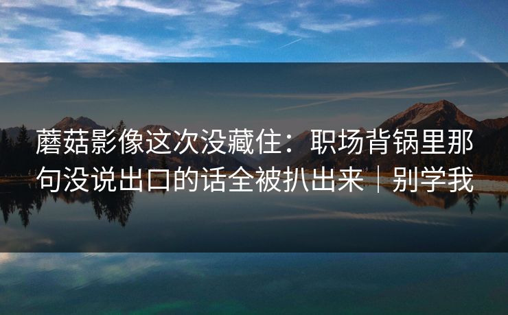 蘑菇影像这次没藏住：职场背锅里那句没说出口的话全被扒出来｜别学我